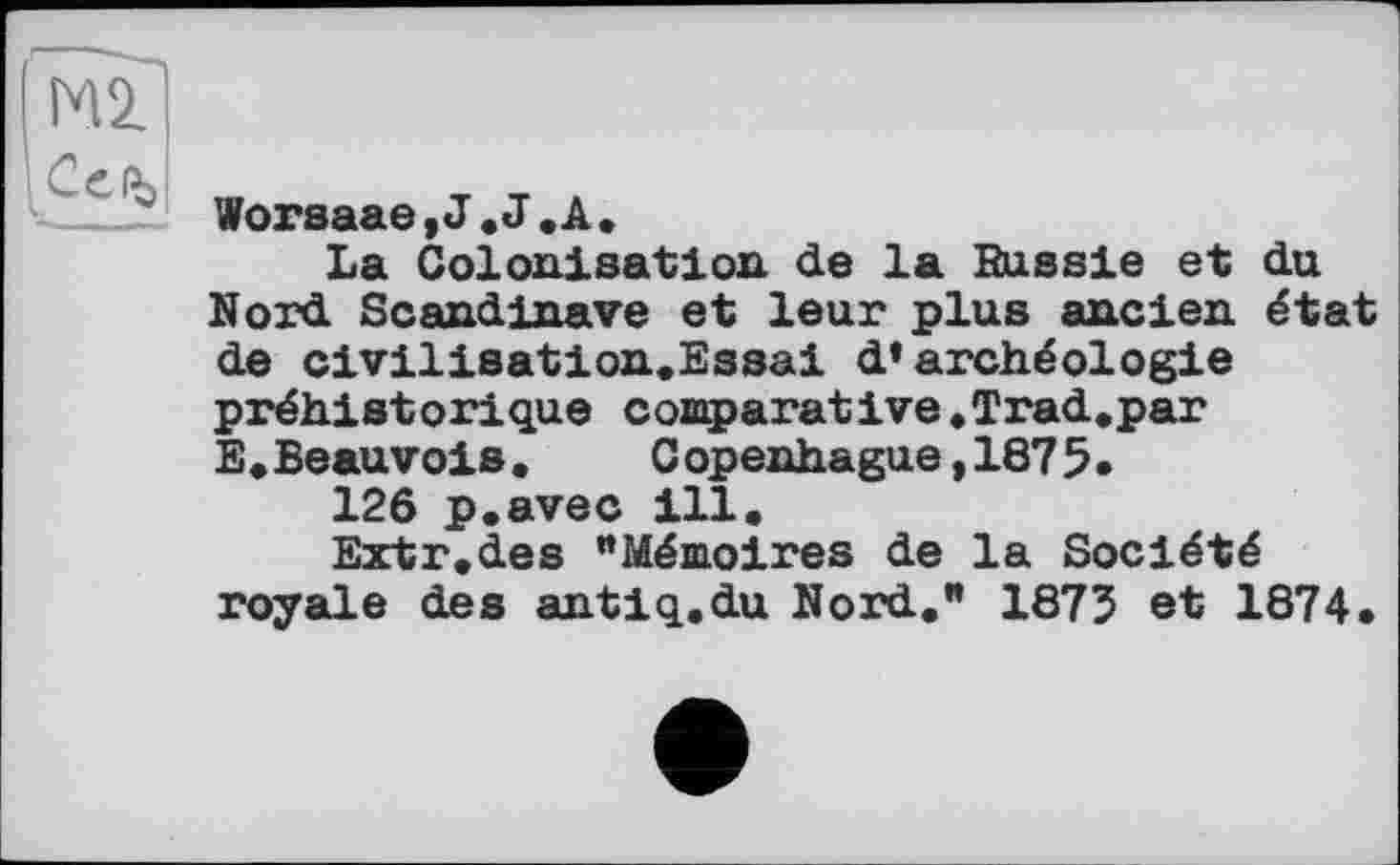 ﻿Worsaae,J.J.A.
La Colonisation de la Bussle et du Nord Scandinave et leur plus ancien état de civilisation.Essai d’archéologie préhistorique comparative.Trad.par E.Beauvois•	C openhague,1875•
12ô p.avec ill.
Extr.des "Mémoires de la Société royale des antiq.du Nord." 1875 et 1874.